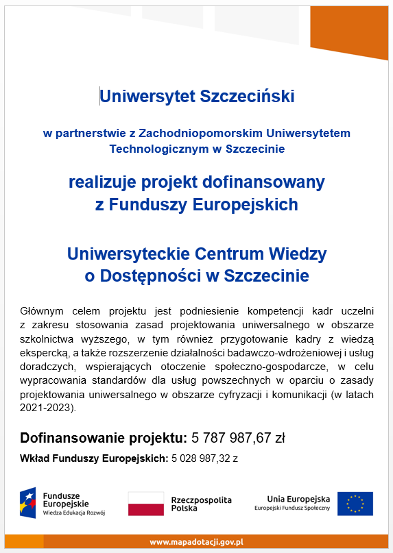 Uniwersytet Szczeciński w partnerstwie z Zachodniopomorskim Uniwersytetem Technologicznym w Szczecinie realizuje projekt dofinansowany z Funduszy Europejskich Uniwersyteckie Centrum Wiedzy o Dostępności w Szczecinie Głównym celem projektu jest podniesienie kompetencji kadr uczelni z zakresu stosowania zasad projektowania uniwersalnego w obszarze szkolnictwa wyższego, w tym również przygotowanie kadry z wiedzą ekspercką, a także rozszerzenie działalności badawczo-wdrożeniowej i usług doradczych, wspierających otoczenie społeczno-gospodarcze, w celu wypracowania standardów dla usług powszechnych w oparciu o zasady projektowania uniwersalnego w obszarze cyfryzacji i komunikacji (w latach 2021-2023). Dofinansowanie projektu: 5 787 987,67 zł Wkład Funduszy Europejskich: 5 028 987,32 zł Fundusze Europejskie Wiedza Edukacja Rozwój Rzeczpospolita Polska Unia Europejska Europejski Fundusz Społeczny www.mapadotacji.gov.pl